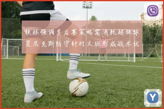 铁林强调季后赛策略需消耗超级球星尼克斯防守针对文班形成战术优势