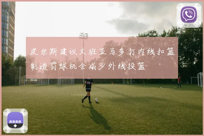 皮尔斯建议文班亚马多打内线扣篮制造罚球机会减少外线投篮