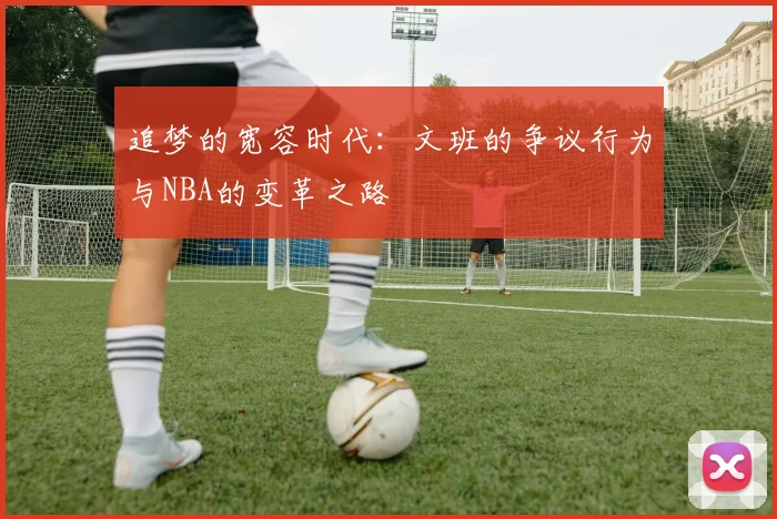 追梦的宽容时代：文班的争议行为与NBA的变革之路