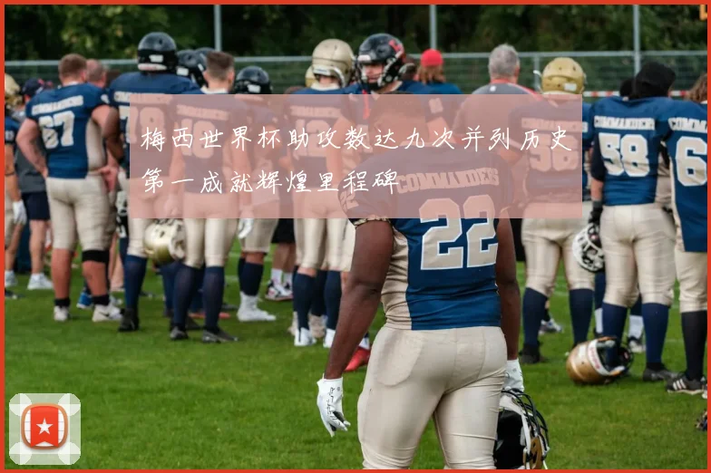梅西世界杯助攻数达九次并列历史第一成就辉煌里程碑