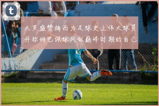 大罗盛赞梅西为足球史上伟大球员并称姆巴佩球风似巅峰时期的自己