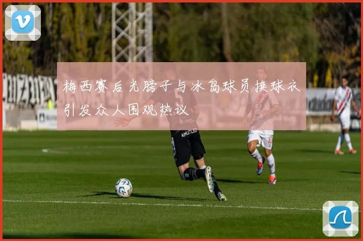梅西赛后光膀子与冰岛球员换球衣引发众人围观热议