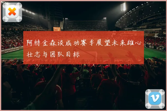 阿特金森谈成功赛季展望未来雄心壮志与团队目标