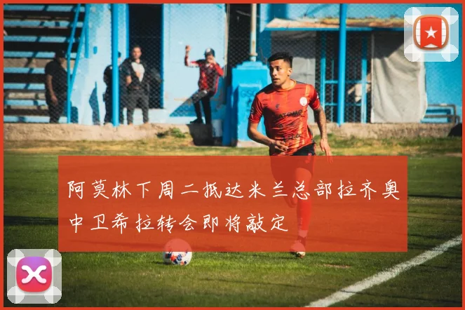 阿莫林下周二抵达米兰总部拉齐奥中卫希拉转会即将敲定