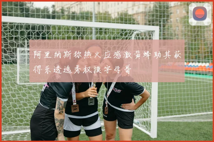 阿里纳斯称热火应感激黄蜂助其获得乐透选秀权换字母哥