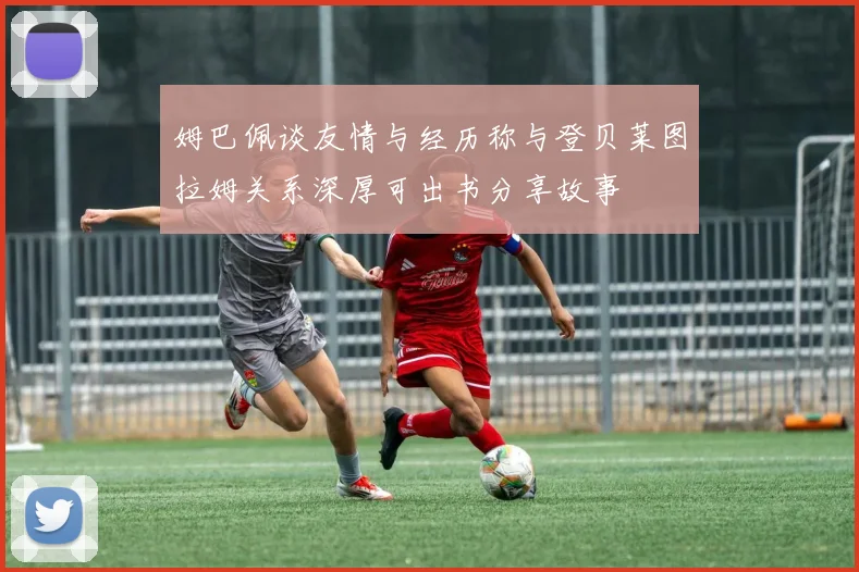 姆巴佩谈友情与经历称与登贝莱图拉姆关系深厚可出书分享故事